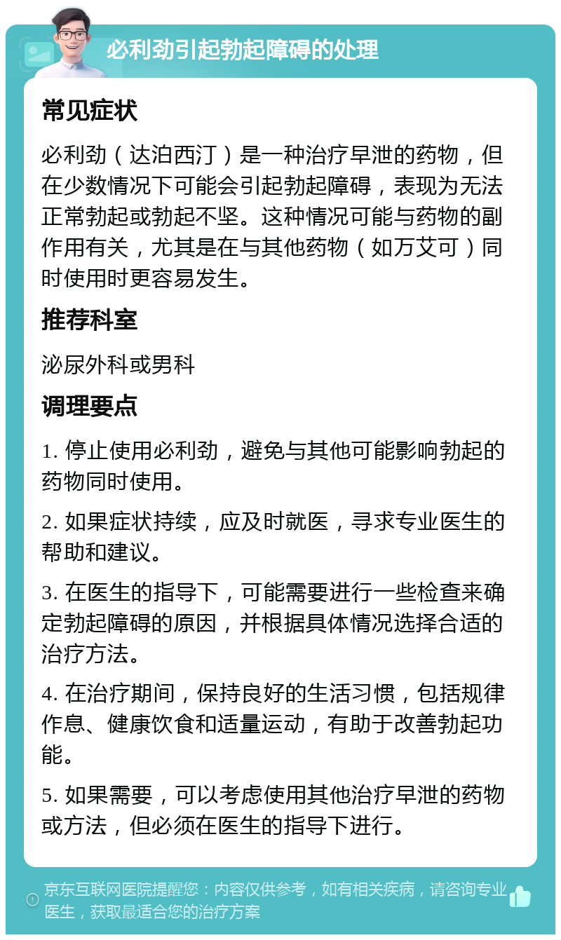 必利劲引起勃起障碍的处理 常见症状 必利劲（达泊西汀）是一种治疗早泄的药物，但在少数情况下可能会引起勃起障碍，表现为无法正常勃起或勃起不坚。这种情况可能与药物的副作用有关，尤其是在与其他药物（如万艾可）同时使用时更容易发生。 推荐科室 泌尿外科或男科 调理要点 1. 停止使用必利劲，避免与其他可能影响勃起的药物同时使用。 2. 如果症状持续，应及时就医，寻求专业医生的帮助和建议。 3. 在医生的指导下，可能需要进行一些检查来确定勃起障碍的原因，并根据具体情况选择合适的治疗方法。 4. 在治疗期间，保持良好的生活习惯，包括规律作息、健康饮食和适量运动，有助于改善勃起功能。 5. 如果需要，可以考虑使用其他治疗早泄的药物或方法，但必须在医生的指导下进行。