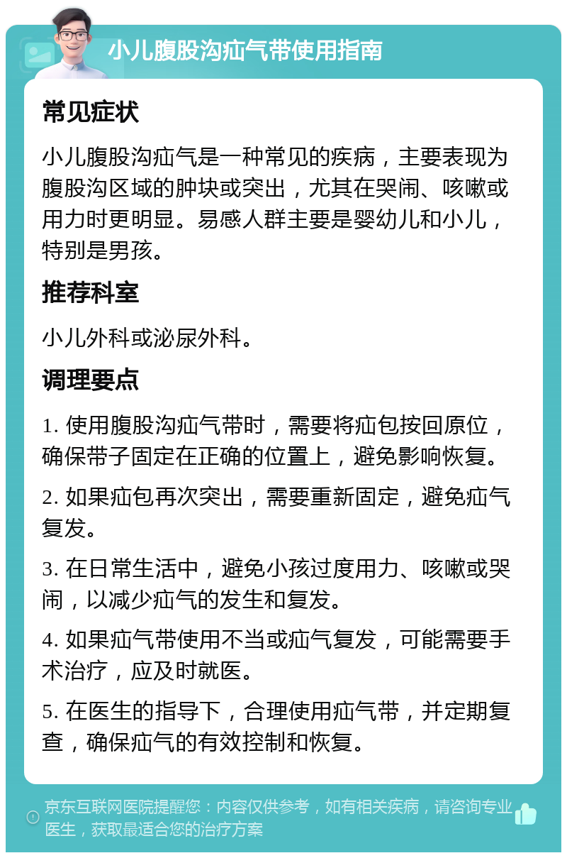 小儿腹股沟疝气带使用指南 常见症状 小儿腹股沟疝气是一种常见的疾病，主要表现为腹股沟区域的肿块或突出，尤其在哭闹、咳嗽或用力时更明显。易感人群主要是婴幼儿和小儿，特别是男孩。 推荐科室 小儿外科或泌尿外科。 调理要点 1. 使用腹股沟疝气带时，需要将疝包按回原位，确保带子固定在正确的位置上，避免影响恢复。 2. 如果疝包再次突出，需要重新固定，避免疝气复发。 3. 在日常生活中，避免小孩过度用力、咳嗽或哭闹，以减少疝气的发生和复发。 4. 如果疝气带使用不当或疝气复发，可能需要手术治疗，应及时就医。 5. 在医生的指导下，合理使用疝气带，并定期复查，确保疝气的有效控制和恢复。