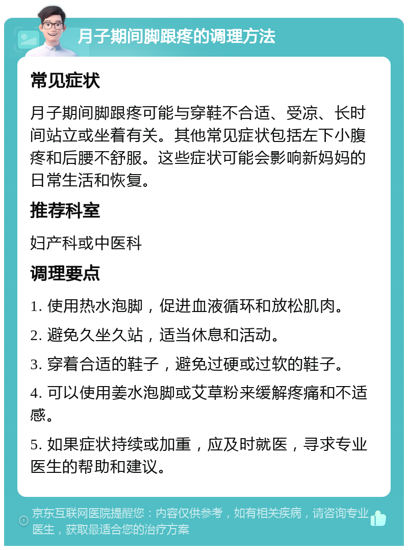 月子期间脚跟疼的调理方法 常见症状 月子期间脚跟疼可能与穿鞋不合适、受凉、长时间站立或坐着有关。其他常见症状包括左下小腹疼和后腰不舒服。这些症状可能会影响新妈妈的日常生活和恢复。 推荐科室 妇产科或中医科 调理要点 1. 使用热水泡脚，促进血液循环和放松肌肉。 2. 避免久坐久站，适当休息和活动。 3. 穿着合适的鞋子，避免过硬或过软的鞋子。 4. 可以使用姜水泡脚或艾草粉来缓解疼痛和不适感。 5. 如果症状持续或加重，应及时就医，寻求专业医生的帮助和建议。