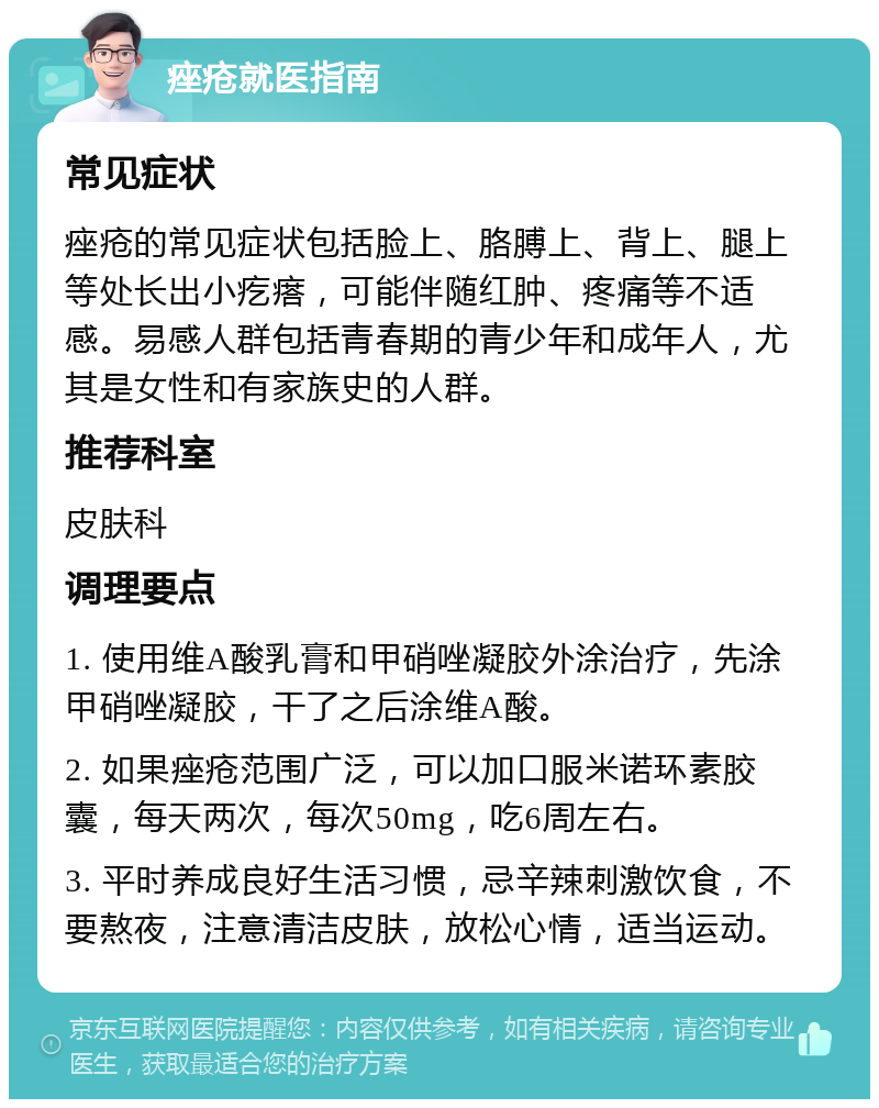 痤疮就医指南 常见症状 痤疮的常见症状包括脸上、胳膊上、背上、腿上等处长出小疙瘩，可能伴随红肿、疼痛等不适感。易感人群包括青春期的青少年和成年人，尤其是女性和有家族史的人群。 推荐科室 皮肤科 调理要点 1. 使用维A酸乳膏和甲硝唑凝胶外涂治疗，先涂甲硝唑凝胶，干了之后涂维A酸。 2. 如果痤疮范围广泛，可以加口服米诺环素胶囊，每天两次，每次50mg，吃6周左右。 3. 平时养成良好生活习惯，忌辛辣刺激饮食，不要熬夜，注意清洁皮肤，放松心情，适当运动。