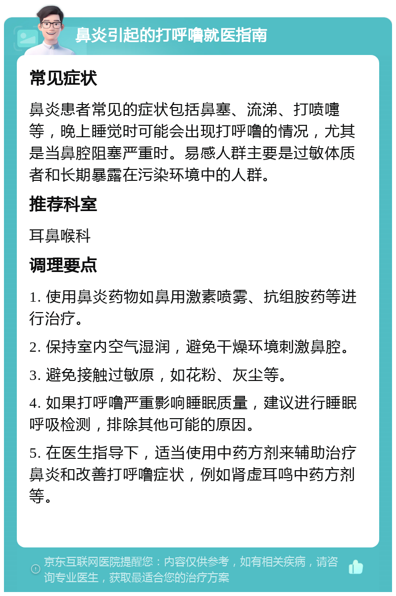 鼻炎引起的打呼噜就医指南 常见症状 鼻炎患者常见的症状包括鼻塞、流涕、打喷嚏等，晚上睡觉时可能会出现打呼噜的情况，尤其是当鼻腔阻塞严重时。易感人群主要是过敏体质者和长期暴露在污染环境中的人群。 推荐科室 耳鼻喉科 调理要点 1. 使用鼻炎药物如鼻用激素喷雾、抗组胺药等进行治疗。 2. 保持室内空气湿润，避免干燥环境刺激鼻腔。 3. 避免接触过敏原，如花粉、灰尘等。 4. 如果打呼噜严重影响睡眠质量，建议进行睡眠呼吸检测，排除其他可能的原因。 5. 在医生指导下，适当使用中药方剂来辅助治疗鼻炎和改善打呼噜症状，例如肾虚耳鸣中药方剂等。