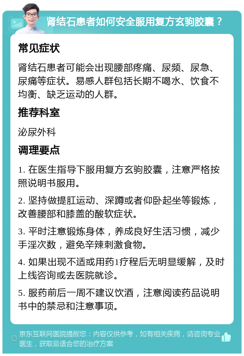 肾结石患者如何安全服用复方玄驹胶囊？ 常见症状 肾结石患者可能会出现腰部疼痛、尿频、尿急、尿痛等症状。易感人群包括长期不喝水、饮食不均衡、缺乏运动的人群。 推荐科室 泌尿外科 调理要点 1. 在医生指导下服用复方玄驹胶囊，注意严格按照说明书服用。 2. 坚持做提肛运动、深蹲或者仰卧起坐等锻炼，改善腰部和膝盖的酸软症状。 3. 平时注意锻炼身体，养成良好生活习惯，减少手淫次数，避免辛辣刺激食物。 4. 如果出现不适或用药1疗程后无明显缓解，及时上线咨询或去医院就诊。 5. 服药前后一周不建议饮酒，注意阅读药品说明书中的禁忌和注意事项。