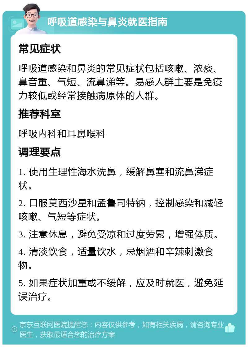 呼吸道感染与鼻炎就医指南 常见症状 呼吸道感染和鼻炎的常见症状包括咳嗽、浓痰、鼻音重、气短、流鼻涕等。易感人群主要是免疫力较低或经常接触病原体的人群。 推荐科室 呼吸内科和耳鼻喉科 调理要点 1. 使用生理性海水洗鼻，缓解鼻塞和流鼻涕症状。 2. 口服莫西沙星和孟鲁司特钠，控制感染和减轻咳嗽、气短等症状。 3. 注意休息，避免受凉和过度劳累，增强体质。 4. 清淡饮食，适量饮水，忌烟酒和辛辣刺激食物。 5. 如果症状加重或不缓解，应及时就医，避免延误治疗。