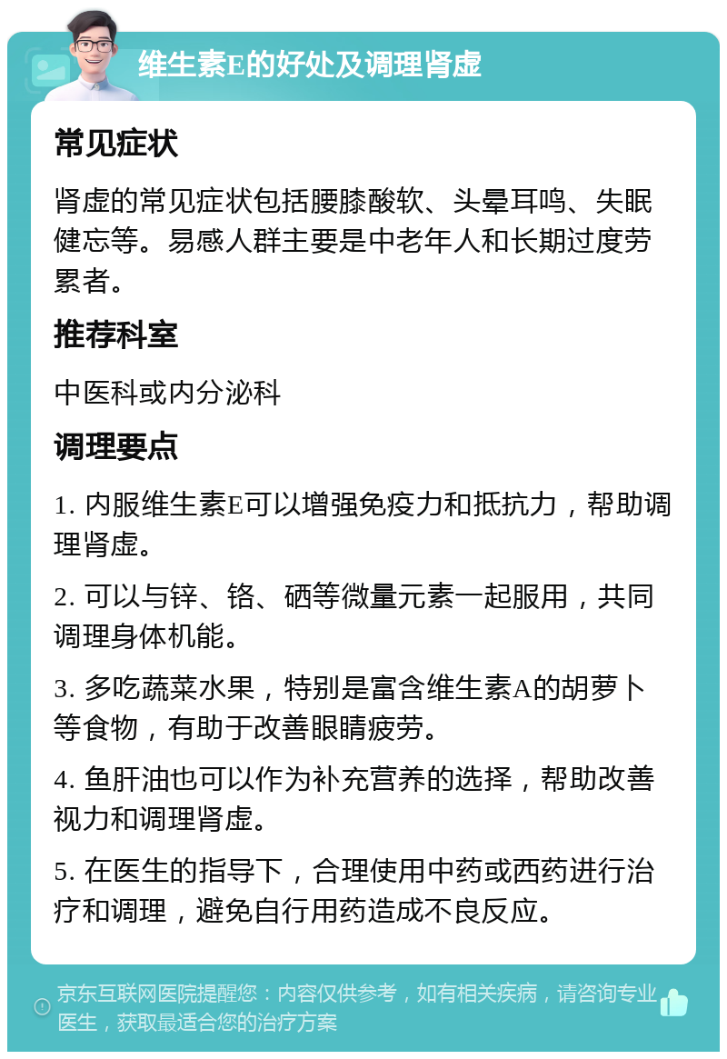 维生素E的好处及调理肾虚 常见症状 肾虚的常见症状包括腰膝酸软、头晕耳鸣、失眠健忘等。易感人群主要是中老年人和长期过度劳累者。 推荐科室 中医科或内分泌科 调理要点 1. 内服维生素E可以增强免疫力和抵抗力，帮助调理肾虚。 2. 可以与锌、铬、硒等微量元素一起服用，共同调理身体机能。 3. 多吃蔬菜水果，特别是富含维生素A的胡萝卜等食物，有助于改善眼睛疲劳。 4. 鱼肝油也可以作为补充营养的选择，帮助改善视力和调理肾虚。 5. 在医生的指导下，合理使用中药或西药进行治疗和调理，避免自行用药造成不良反应。