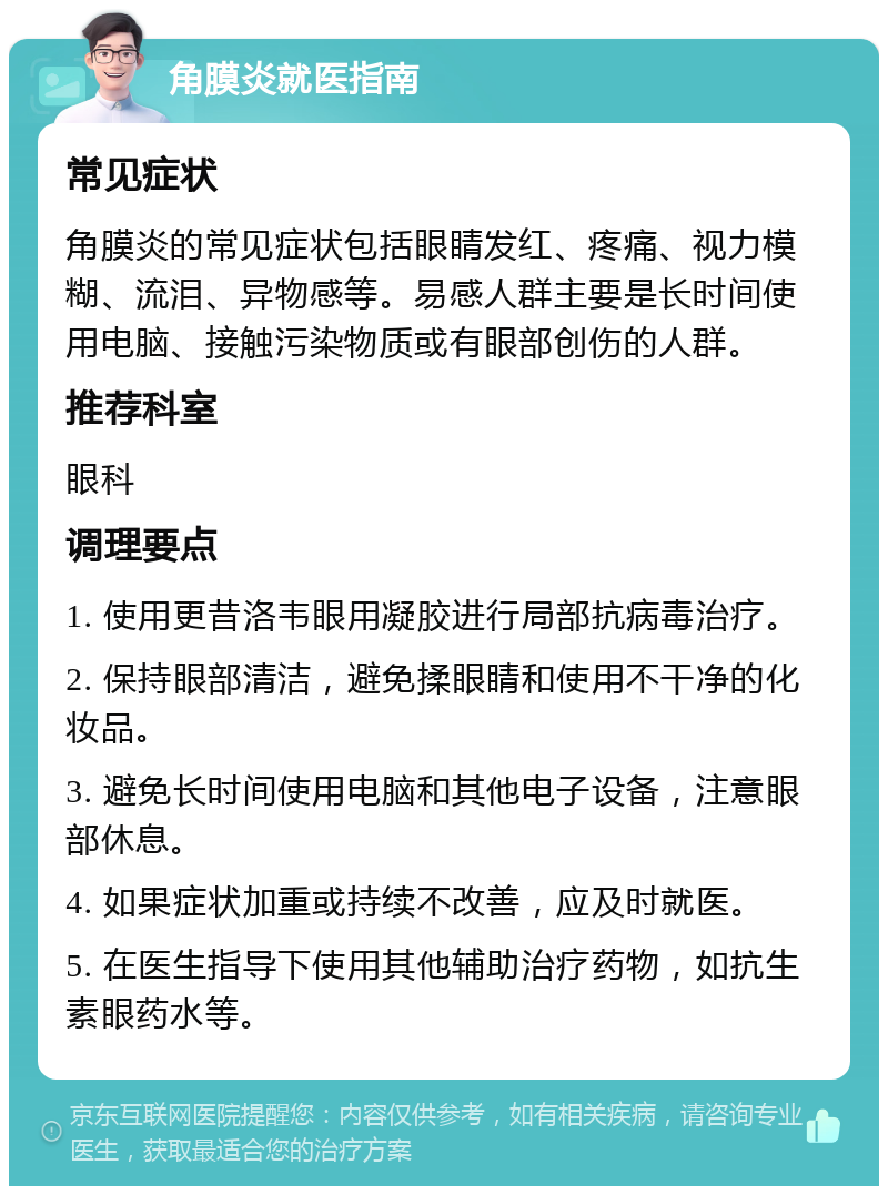 角膜炎就医指南 常见症状 角膜炎的常见症状包括眼睛发红、疼痛、视力模糊、流泪、异物感等。易感人群主要是长时间使用电脑、接触污染物质或有眼部创伤的人群。 推荐科室 眼科 调理要点 1. 使用更昔洛韦眼用凝胶进行局部抗病毒治疗。 2. 保持眼部清洁，避免揉眼睛和使用不干净的化妆品。 3. 避免长时间使用电脑和其他电子设备，注意眼部休息。 4. 如果症状加重或持续不改善，应及时就医。 5. 在医生指导下使用其他辅助治疗药物，如抗生素眼药水等。