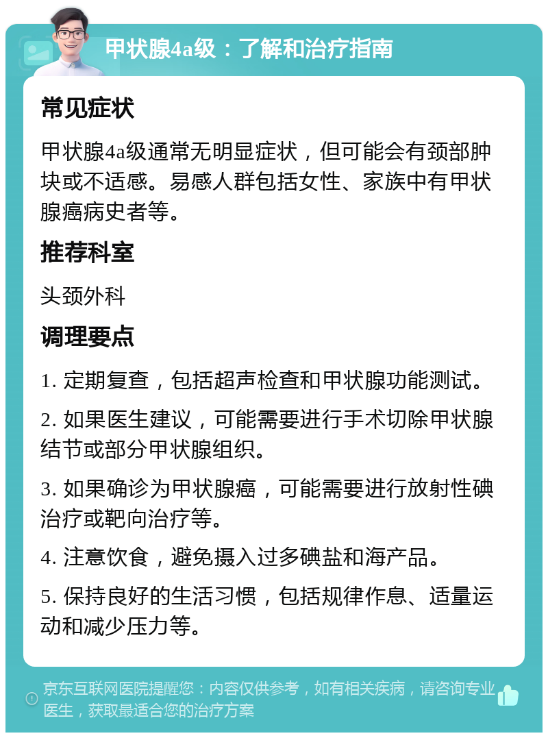 甲状腺4a级：了解和治疗指南 常见症状 甲状腺4a级通常无明显症状，但可能会有颈部肿块或不适感。易感人群包括女性、家族中有甲状腺癌病史者等。 推荐科室 头颈外科 调理要点 1. 定期复查，包括超声检查和甲状腺功能测试。 2. 如果医生建议，可能需要进行手术切除甲状腺结节或部分甲状腺组织。 3. 如果确诊为甲状腺癌，可能需要进行放射性碘治疗或靶向治疗等。 4. 注意饮食，避免摄入过多碘盐和海产品。 5. 保持良好的生活习惯，包括规律作息、适量运动和减少压力等。