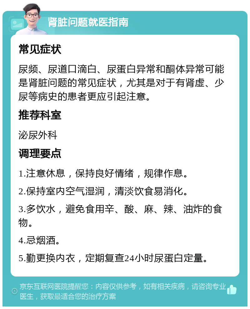 肾脏问题就医指南 常见症状 尿频、尿道口滴白、尿蛋白异常和酮体异常可能是肾脏问题的常见症状，尤其是对于有肾虚、少尿等病史的患者更应引起注意。 推荐科室 泌尿外科 调理要点 1.注意休息，保持良好情绪，规律作息。 2.保持室内空气湿润，清淡饮食易消化。 3.多饮水，避免食用辛、酸、麻、辣、油炸的食物。 4.忌烟酒。 5.勤更换内衣，定期复查24小时尿蛋白定量。