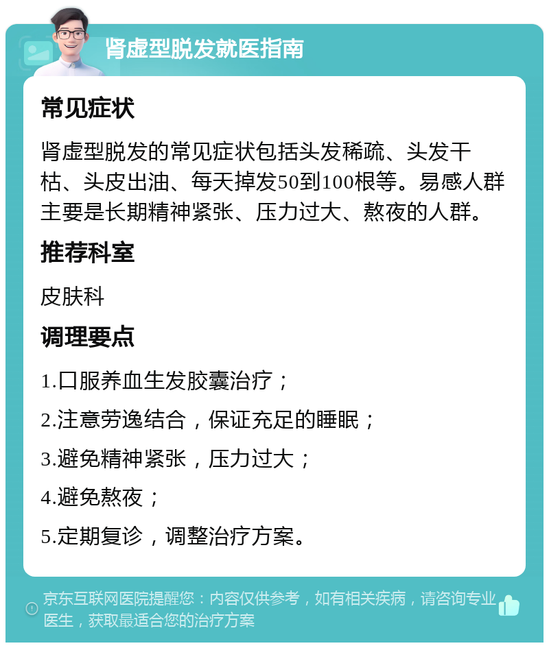 肾虚型脱发就医指南 常见症状 肾虚型脱发的常见症状包括头发稀疏、头发干枯、头皮出油、每天掉发50到100根等。易感人群主要是长期精神紧张、压力过大、熬夜的人群。 推荐科室 皮肤科 调理要点 1.口服养血生发胶囊治疗； 2.注意劳逸结合，保证充足的睡眠； 3.避免精神紧张，压力过大； 4.避免熬夜； 5.定期复诊，调整治疗方案。