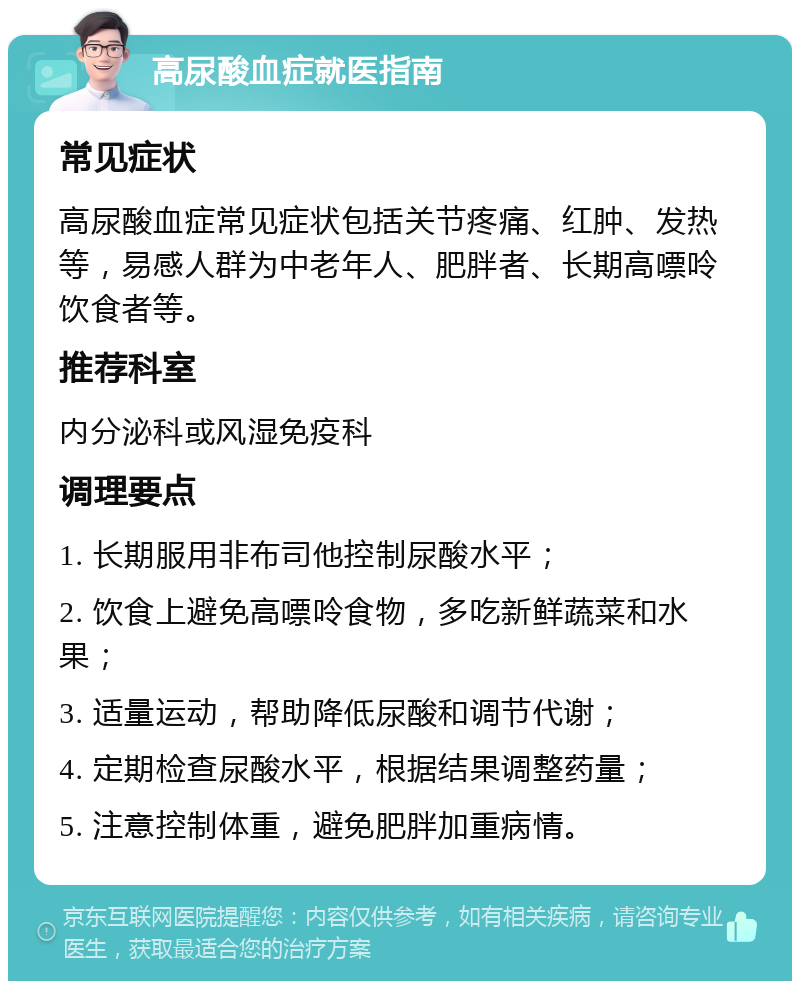 高尿酸血症就医指南 常见症状 高尿酸血症常见症状包括关节疼痛、红肿、发热等，易感人群为中老年人、肥胖者、长期高嘌呤饮食者等。 推荐科室 内分泌科或风湿免疫科 调理要点 1. 长期服用非布司他控制尿酸水平； 2. 饮食上避免高嘌呤食物，多吃新鲜蔬菜和水果； 3. 适量运动，帮助降低尿酸和调节代谢； 4. 定期检查尿酸水平，根据结果调整药量； 5. 注意控制体重，避免肥胖加重病情。