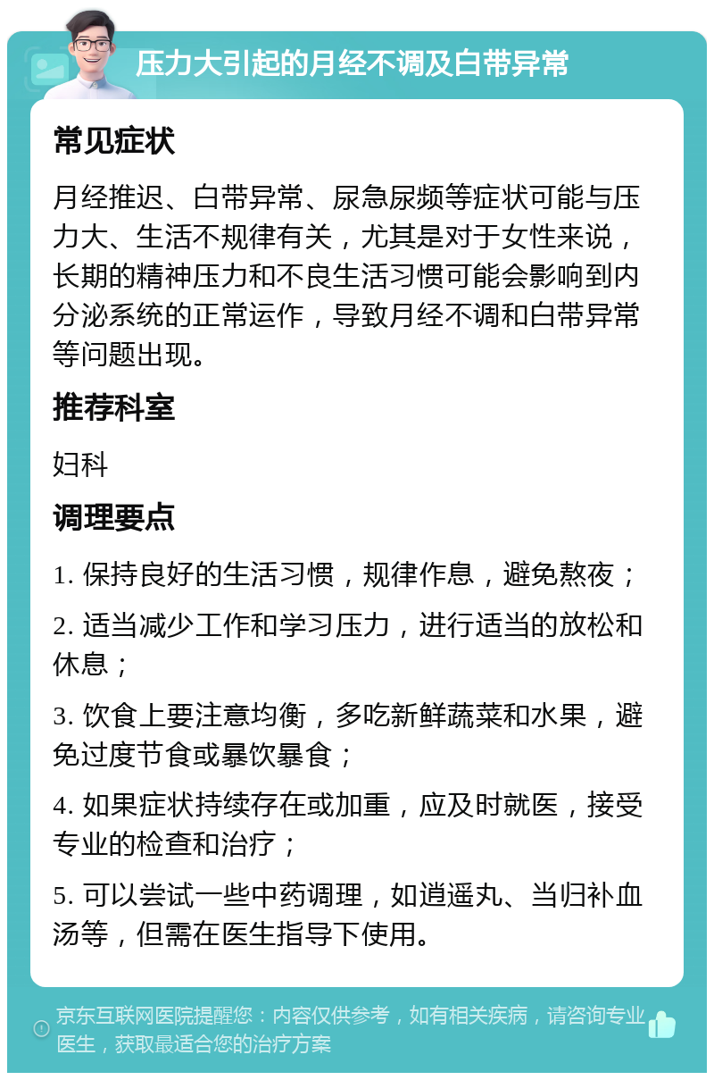 压力大引起的月经不调及白带异常 常见症状 月经推迟、白带异常、尿急尿频等症状可能与压力大、生活不规律有关，尤其是对于女性来说，长期的精神压力和不良生活习惯可能会影响到内分泌系统的正常运作，导致月经不调和白带异常等问题出现。 推荐科室 妇科 调理要点 1. 保持良好的生活习惯，规律作息，避免熬夜； 2. 适当减少工作和学习压力，进行适当的放松和休息； 3. 饮食上要注意均衡，多吃新鲜蔬菜和水果，避免过度节食或暴饮暴食； 4. 如果症状持续存在或加重，应及时就医，接受专业的检查和治疗； 5. 可以尝试一些中药调理，如逍遥丸、当归补血汤等，但需在医生指导下使用。