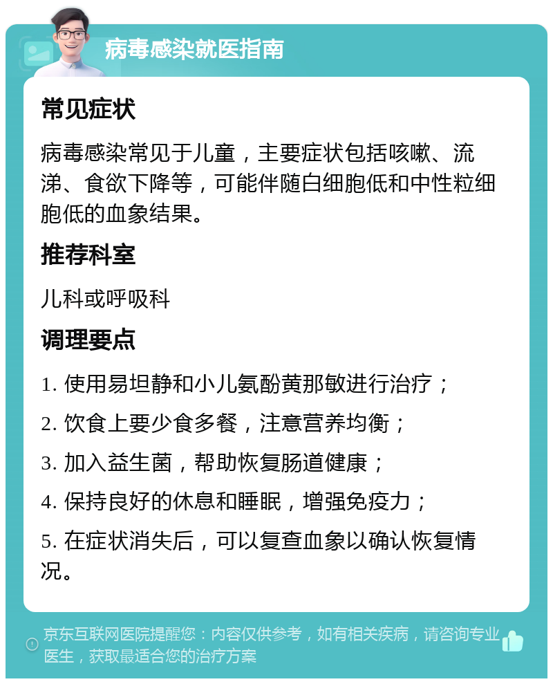 病毒感染就医指南 常见症状 病毒感染常见于儿童，主要症状包括咳嗽、流涕、食欲下降等，可能伴随白细胞低和中性粒细胞低的血象结果。 推荐科室 儿科或呼吸科 调理要点 1. 使用易坦静和小儿氨酚黄那敏进行治疗； 2. 饮食上要少食多餐，注意营养均衡； 3. 加入益生菌，帮助恢复肠道健康； 4. 保持良好的休息和睡眠，增强免疫力； 5. 在症状消失后，可以复查血象以确认恢复情况。