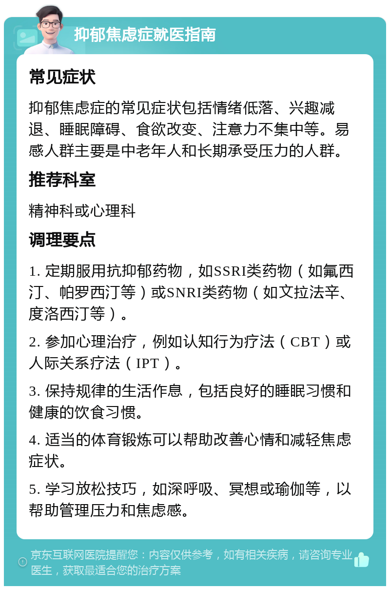 抑郁焦虑症就医指南 常见症状 抑郁焦虑症的常见症状包括情绪低落、兴趣减退、睡眠障碍、食欲改变、注意力不集中等。易感人群主要是中老年人和长期承受压力的人群。 推荐科室 精神科或心理科 调理要点 1. 定期服用抗抑郁药物，如SSRI类药物（如氟西汀、帕罗西汀等）或SNRI类药物（如文拉法辛、度洛西汀等）。 2. 参加心理治疗，例如认知行为疗法（CBT）或人际关系疗法（IPT）。 3. 保持规律的生活作息，包括良好的睡眠习惯和健康的饮食习惯。 4. 适当的体育锻炼可以帮助改善心情和减轻焦虑症状。 5. 学习放松技巧，如深呼吸、冥想或瑜伽等，以帮助管理压力和焦虑感。