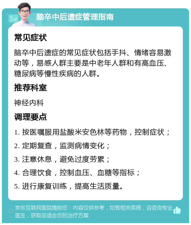 脑卒中后遗症管理指南 常见症状 脑卒中后遗症的常见症状包括手抖、情绪容易激动等，易感人群主要是中老年人群和有高血压、糖尿病等慢性疾病的人群。 推荐科室 神经内科 调理要点 1. 按医嘱服用盐酸米安色林等药物，控制症状； 2. 定期复查，监测病情变化； 3. 注意休息，避免过度劳累； 4. 合理饮食，控制血压、血糖等指标； 5. 进行康复训练，提高生活质量。