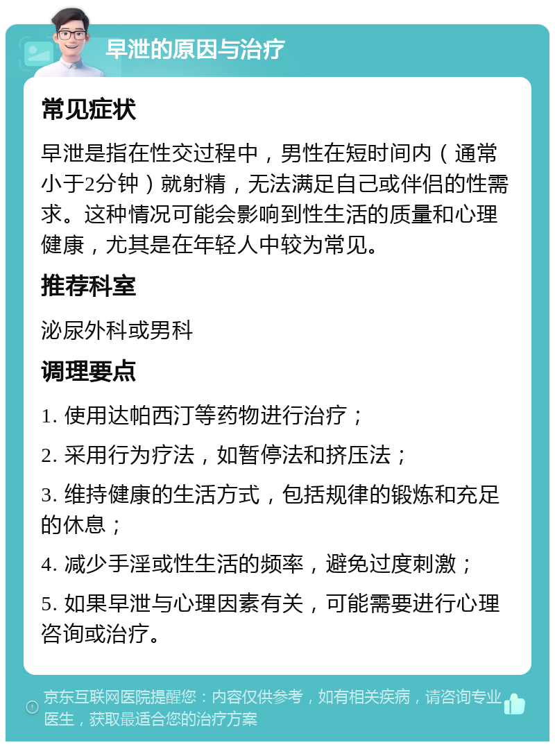 早泄的原因与治疗 常见症状 早泄是指在性交过程中，男性在短时间内（通常小于2分钟）就射精，无法满足自己或伴侣的性需求。这种情况可能会影响到性生活的质量和心理健康，尤其是在年轻人中较为常见。 推荐科室 泌尿外科或男科 调理要点 1. 使用达帕西汀等药物进行治疗； 2. 采用行为疗法，如暂停法和挤压法； 3. 维持健康的生活方式，包括规律的锻炼和充足的休息； 4. 减少手淫或性生活的频率，避免过度刺激； 5. 如果早泄与心理因素有关，可能需要进行心理咨询或治疗。