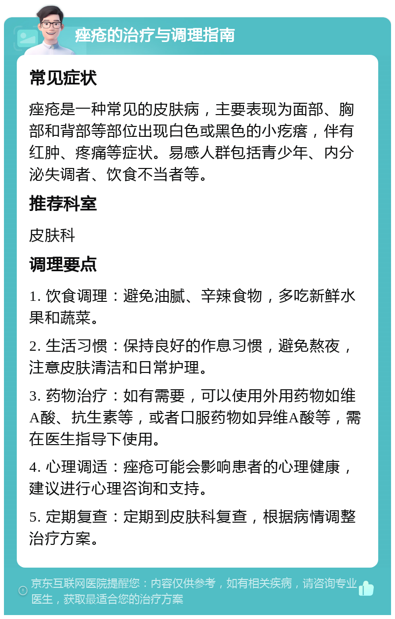 痤疮的治疗与调理指南 常见症状 痤疮是一种常见的皮肤病，主要表现为面部、胸部和背部等部位出现白色或黑色的小疙瘩，伴有红肿、疼痛等症状。易感人群包括青少年、内分泌失调者、饮食不当者等。 推荐科室 皮肤科 调理要点 1. 饮食调理：避免油腻、辛辣食物，多吃新鲜水果和蔬菜。 2. 生活习惯：保持良好的作息习惯，避免熬夜，注意皮肤清洁和日常护理。 3. 药物治疗：如有需要，可以使用外用药物如维A酸、抗生素等，或者口服药物如异维A酸等，需在医生指导下使用。 4. 心理调适：痤疮可能会影响患者的心理健康，建议进行心理咨询和支持。 5. 定期复查：定期到皮肤科复查，根据病情调整治疗方案。