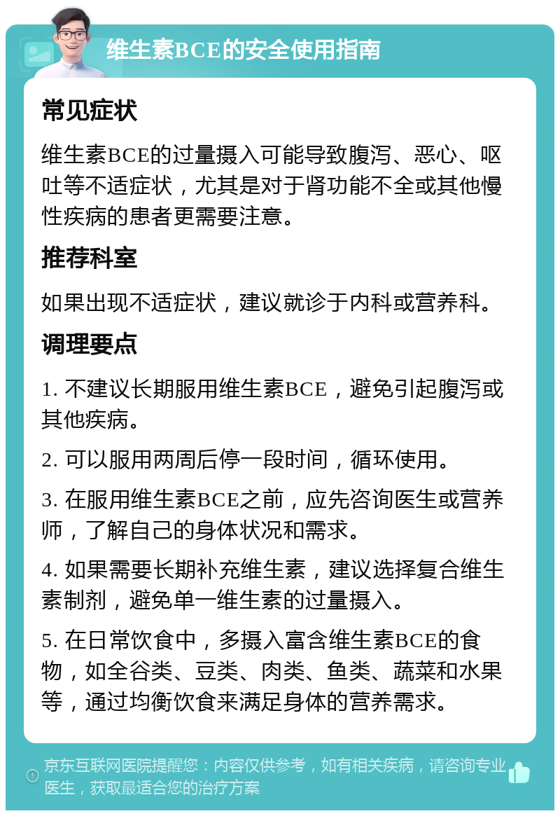 维生素BCE的安全使用指南 常见症状 维生素BCE的过量摄入可能导致腹泻、恶心、呕吐等不适症状，尤其是对于肾功能不全或其他慢性疾病的患者更需要注意。 推荐科室 如果出现不适症状，建议就诊于内科或营养科。 调理要点 1. 不建议长期服用维生素BCE，避免引起腹泻或其他疾病。 2. 可以服用两周后停一段时间，循环使用。 3. 在服用维生素BCE之前，应先咨询医生或营养师，了解自己的身体状况和需求。 4. 如果需要长期补充维生素，建议选择复合维生素制剂，避免单一维生素的过量摄入。 5. 在日常饮食中，多摄入富含维生素BCE的食物，如全谷类、豆类、肉类、鱼类、蔬菜和水果等，通过均衡饮食来满足身体的营养需求。