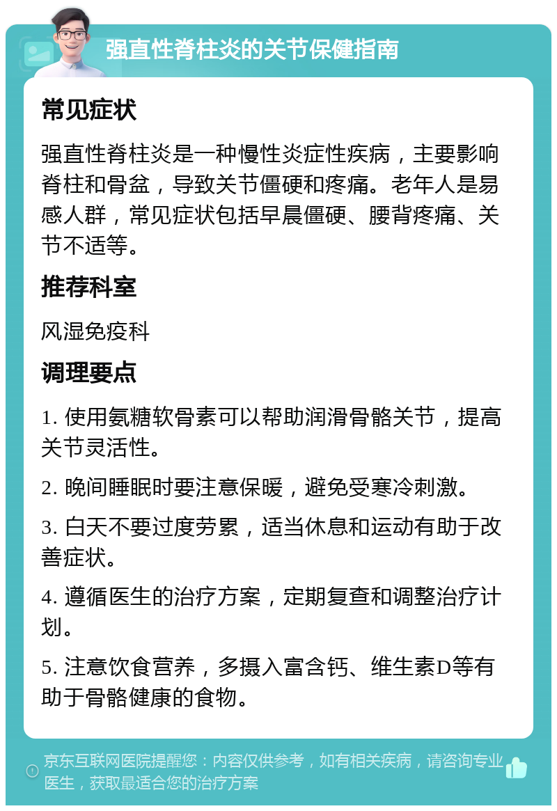 强直性脊柱炎的关节保健指南 常见症状 强直性脊柱炎是一种慢性炎症性疾病，主要影响脊柱和骨盆，导致关节僵硬和疼痛。老年人是易感人群，常见症状包括早晨僵硬、腰背疼痛、关节不适等。 推荐科室 风湿免疫科 调理要点 1. 使用氨糖软骨素可以帮助润滑骨骼关节，提高关节灵活性。 2. 晚间睡眠时要注意保暖，避免受寒冷刺激。 3. 白天不要过度劳累，适当休息和运动有助于改善症状。 4. 遵循医生的治疗方案，定期复查和调整治疗计划。 5. 注意饮食营养，多摄入富含钙、维生素D等有助于骨骼健康的食物。