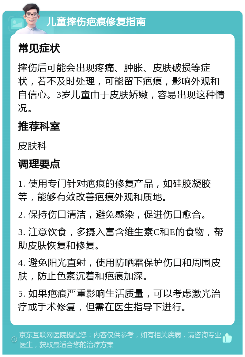 儿童摔伤疤痕修复指南 常见症状 摔伤后可能会出现疼痛、肿胀、皮肤破损等症状，若不及时处理，可能留下疤痕，影响外观和自信心。3岁儿童由于皮肤娇嫩，容易出现这种情况。 推荐科室 皮肤科 调理要点 1. 使用专门针对疤痕的修复产品，如硅胶凝胶等，能够有效改善疤痕外观和质地。 2. 保持伤口清洁，避免感染，促进伤口愈合。 3. 注意饮食，多摄入富含维生素C和E的食物，帮助皮肤恢复和修复。 4. 避免阳光直射，使用防晒霜保护伤口和周围皮肤，防止色素沉着和疤痕加深。 5. 如果疤痕严重影响生活质量，可以考虑激光治疗或手术修复，但需在医生指导下进行。