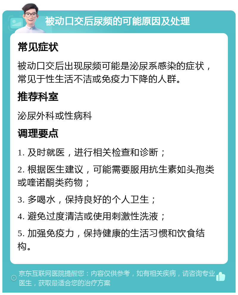 被动口交后尿频的可能原因及处理 常见症状 被动口交后出现尿频可能是泌尿系感染的症状，常见于性生活不洁或免疫力下降的人群。 推荐科室 泌尿外科或性病科 调理要点 1. 及时就医，进行相关检查和诊断； 2. 根据医生建议，可能需要服用抗生素如头孢类或喹诺酮类药物； 3. 多喝水，保持良好的个人卫生； 4. 避免过度清洁或使用刺激性洗液； 5. 加强免疫力，保持健康的生活习惯和饮食结构。