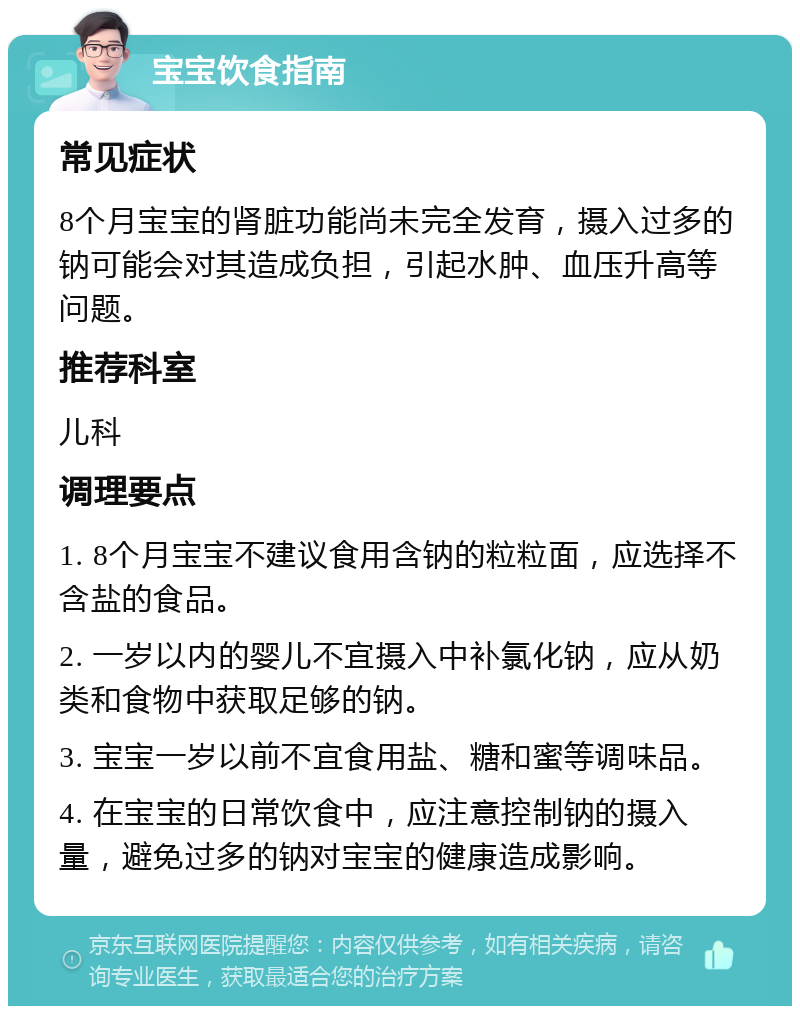 宝宝饮食指南 常见症状 8个月宝宝的肾脏功能尚未完全发育，摄入过多的钠可能会对其造成负担，引起水肿、血压升高等问题。 推荐科室 儿科 调理要点 1. 8个月宝宝不建议食用含钠的粒粒面，应选择不含盐的食品。 2. 一岁以内的婴儿不宜摄入中补氯化钠，应从奶类和食物中获取足够的钠。 3. 宝宝一岁以前不宜食用盐、糖和蜜等调味品。 4. 在宝宝的日常饮食中，应注意控制钠的摄入量，避免过多的钠对宝宝的健康造成影响。