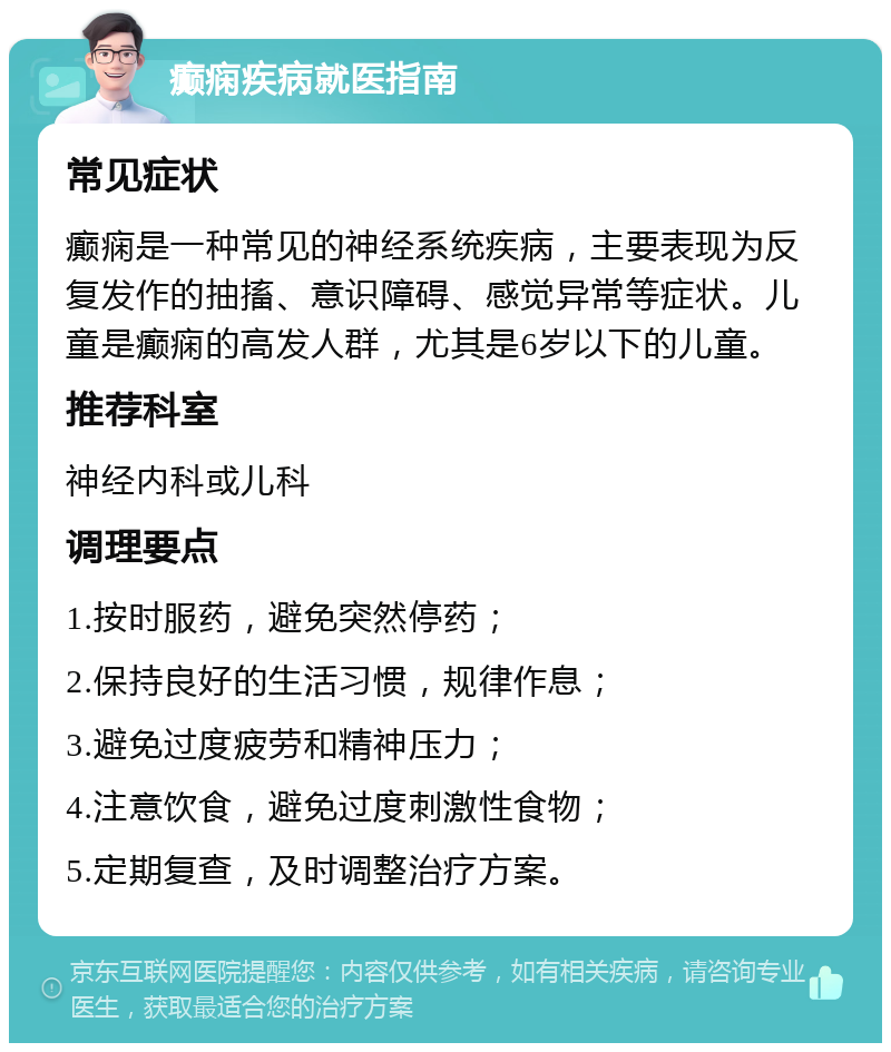 癫痫疾病就医指南 常见症状 癫痫是一种常见的神经系统疾病，主要表现为反复发作的抽搐、意识障碍、感觉异常等症状。儿童是癫痫的高发人群，尤其是6岁以下的儿童。 推荐科室 神经内科或儿科 调理要点 1.按时服药，避免突然停药； 2.保持良好的生活习惯，规律作息； 3.避免过度疲劳和精神压力； 4.注意饮食，避免过度刺激性食物； 5.定期复查，及时调整治疗方案。