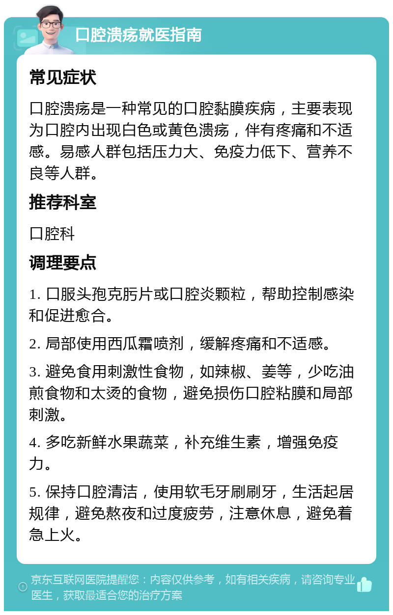 口腔溃疡就医指南 常见症状 口腔溃疡是一种常见的口腔黏膜疾病，主要表现为口腔内出现白色或黄色溃疡，伴有疼痛和不适感。易感人群包括压力大、免疫力低下、营养不良等人群。 推荐科室 口腔科 调理要点 1. 口服头孢克肟片或口腔炎颗粒，帮助控制感染和促进愈合。 2. 局部使用西瓜霜喷剂，缓解疼痛和不适感。 3. 避免食用刺激性食物，如辣椒、姜等，少吃油煎食物和太烫的食物，避免损伤口腔粘膜和局部刺激。 4. 多吃新鲜水果蔬菜，补充维生素，增强免疫力。 5. 保持口腔清洁，使用软毛牙刷刷牙，生活起居规律，避免熬夜和过度疲劳，注意休息，避免着急上火。