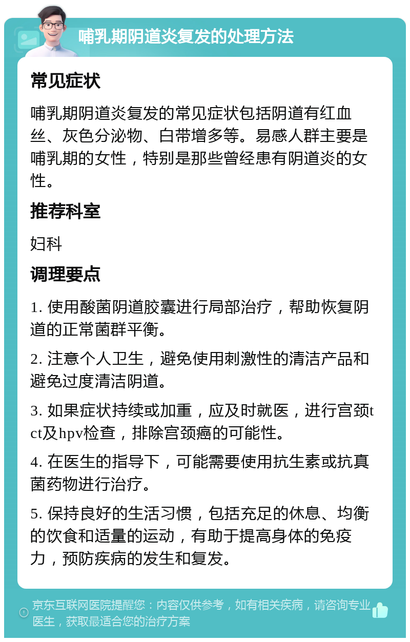 哺乳期阴道炎复发的处理方法 常见症状 哺乳期阴道炎复发的常见症状包括阴道有红血丝、灰色分泌物、白带增多等。易感人群主要是哺乳期的女性，特别是那些曾经患有阴道炎的女性。 推荐科室 妇科 调理要点 1. 使用酸菌阴道胶囊进行局部治疗，帮助恢复阴道的正常菌群平衡。 2. 注意个人卫生，避免使用刺激性的清洁产品和避免过度清洁阴道。 3. 如果症状持续或加重，应及时就医，进行宫颈tct及hpv检查，排除宫颈癌的可能性。 4. 在医生的指导下，可能需要使用抗生素或抗真菌药物进行治疗。 5. 保持良好的生活习惯，包括充足的休息、均衡的饮食和适量的运动，有助于提高身体的免疫力，预防疾病的发生和复发。