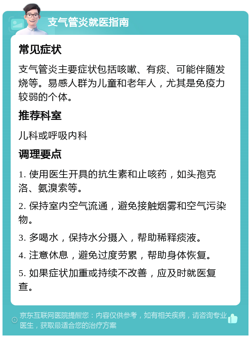 支气管炎就医指南 常见症状 支气管炎主要症状包括咳嗽、有痰、可能伴随发烧等。易感人群为儿童和老年人，尤其是免疫力较弱的个体。 推荐科室 儿科或呼吸内科 调理要点 1. 使用医生开具的抗生素和止咳药，如头孢克洛、氨溴索等。 2. 保持室内空气流通，避免接触烟雾和空气污染物。 3. 多喝水，保持水分摄入，帮助稀释痰液。 4. 注意休息，避免过度劳累，帮助身体恢复。 5. 如果症状加重或持续不改善，应及时就医复查。