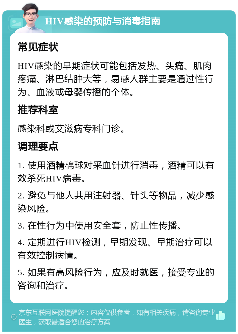 HIV感染的预防与消毒指南 常见症状 HIV感染的早期症状可能包括发热、头痛、肌肉疼痛、淋巴结肿大等，易感人群主要是通过性行为、血液或母婴传播的个体。 推荐科室 感染科或艾滋病专科门诊。 调理要点 1. 使用酒精棉球对采血针进行消毒，酒精可以有效杀死HIV病毒。 2. 避免与他人共用注射器、针头等物品，减少感染风险。 3. 在性行为中使用安全套，防止性传播。 4. 定期进行HIV检测，早期发现、早期治疗可以有效控制病情。 5. 如果有高风险行为，应及时就医，接受专业的咨询和治疗。