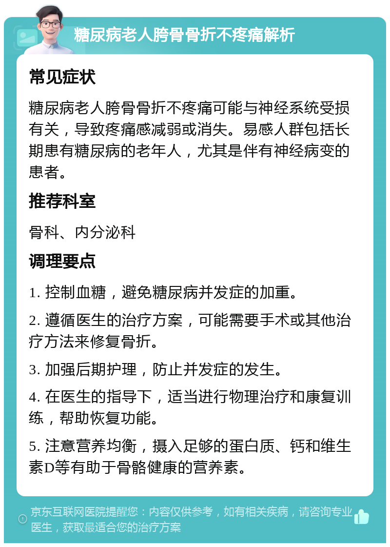 糖尿病老人胯骨骨折不疼痛解析 常见症状 糖尿病老人胯骨骨折不疼痛可能与神经系统受损有关，导致疼痛感减弱或消失。易感人群包括长期患有糖尿病的老年人，尤其是伴有神经病变的患者。 推荐科室 骨科、内分泌科 调理要点 1. 控制血糖，避免糖尿病并发症的加重。 2. 遵循医生的治疗方案，可能需要手术或其他治疗方法来修复骨折。 3. 加强后期护理，防止并发症的发生。 4. 在医生的指导下，适当进行物理治疗和康复训练，帮助恢复功能。 5. 注意营养均衡，摄入足够的蛋白质、钙和维生素D等有助于骨骼健康的营养素。