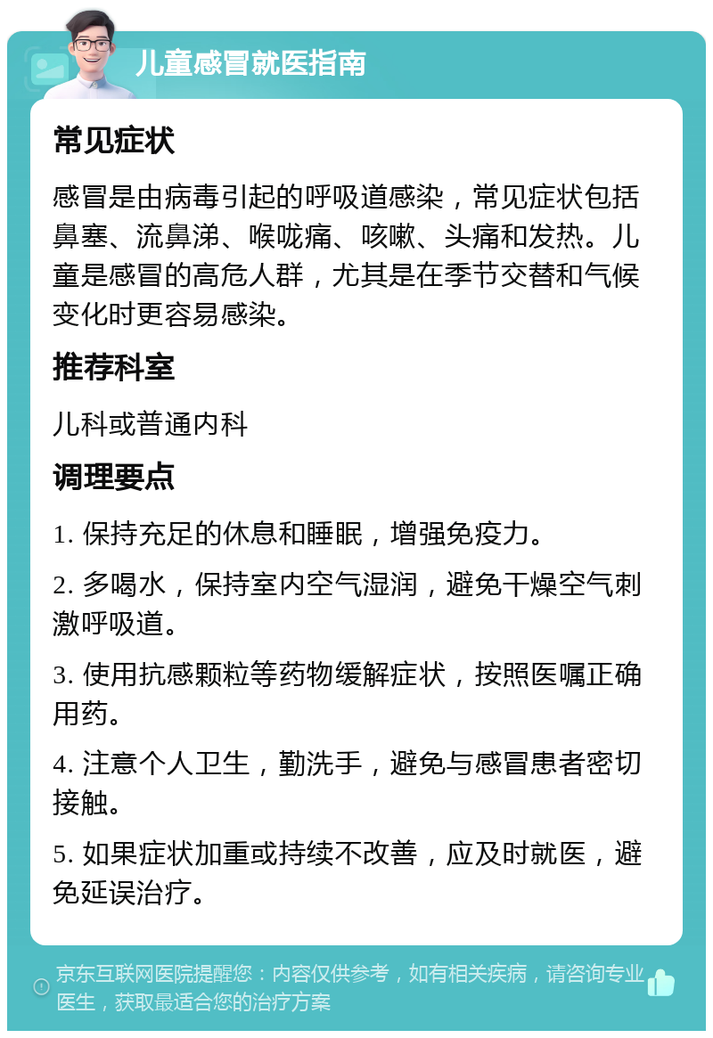 儿童感冒就医指南 常见症状 感冒是由病毒引起的呼吸道感染，常见症状包括鼻塞、流鼻涕、喉咙痛、咳嗽、头痛和发热。儿童是感冒的高危人群，尤其是在季节交替和气候变化时更容易感染。 推荐科室 儿科或普通内科 调理要点 1. 保持充足的休息和睡眠，增强免疫力。 2. 多喝水，保持室内空气湿润，避免干燥空气刺激呼吸道。 3. 使用抗感颗粒等药物缓解症状，按照医嘱正确用药。 4. 注意个人卫生，勤洗手，避免与感冒患者密切接触。 5. 如果症状加重或持续不改善，应及时就医，避免延误治疗。