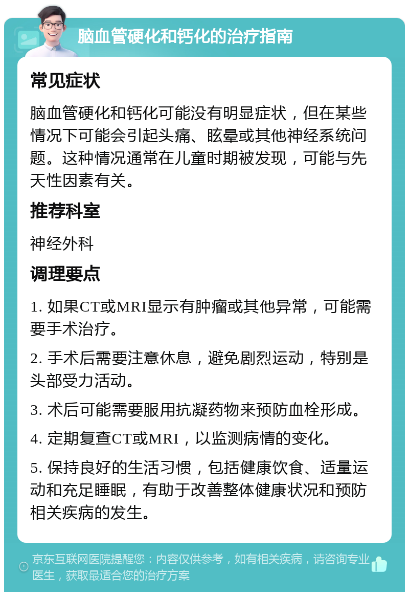 脑血管硬化和钙化的治疗指南 常见症状 脑血管硬化和钙化可能没有明显症状，但在某些情况下可能会引起头痛、眩晕或其他神经系统问题。这种情况通常在儿童时期被发现，可能与先天性因素有关。 推荐科室 神经外科 调理要点 1. 如果CT或MRI显示有肿瘤或其他异常，可能需要手术治疗。 2. 手术后需要注意休息，避免剧烈运动，特别是头部受力活动。 3. 术后可能需要服用抗凝药物来预防血栓形成。 4. 定期复查CT或MRI，以监测病情的变化。 5. 保持良好的生活习惯，包括健康饮食、适量运动和充足睡眠，有助于改善整体健康状况和预防相关疾病的发生。