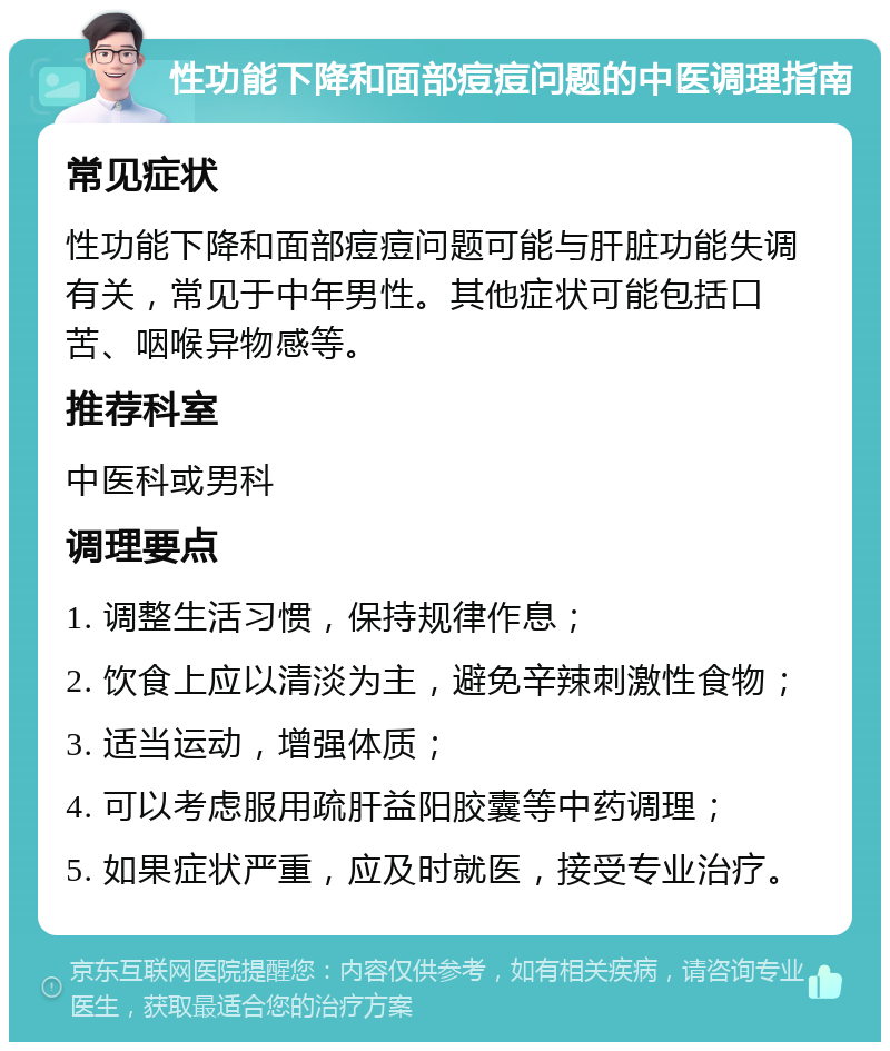 性功能下降和面部痘痘问题的中医调理指南 常见症状 性功能下降和面部痘痘问题可能与肝脏功能失调有关，常见于中年男性。其他症状可能包括口苦、咽喉异物感等。 推荐科室 中医科或男科 调理要点 1. 调整生活习惯，保持规律作息； 2. 饮食上应以清淡为主，避免辛辣刺激性食物； 3. 适当运动，增强体质； 4. 可以考虑服用疏肝益阳胶囊等中药调理； 5. 如果症状严重，应及时就医，接受专业治疗。