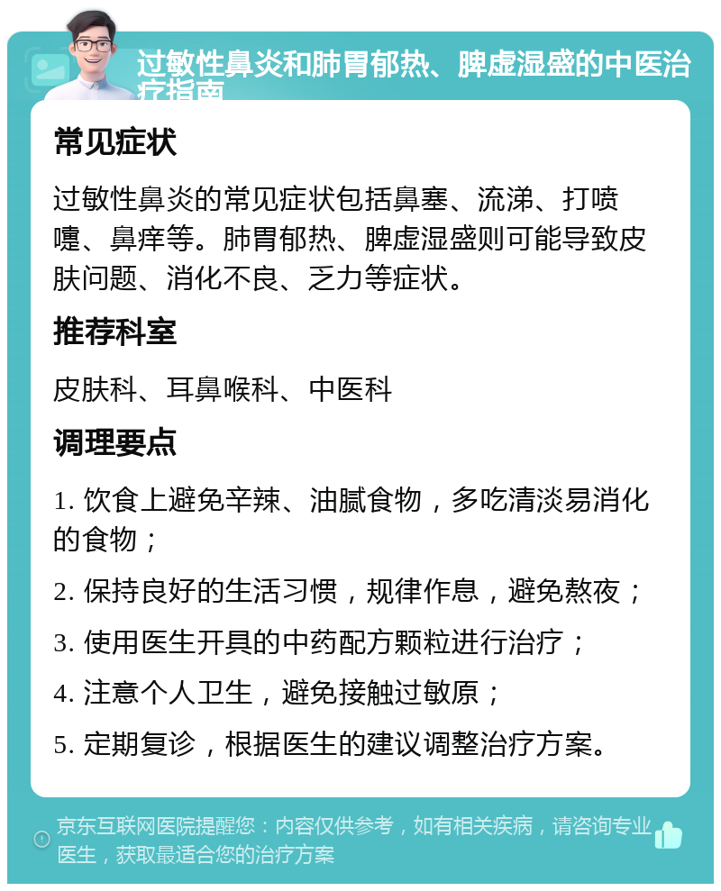 过敏性鼻炎和肺胃郁热、脾虚湿盛的中医治疗指南 常见症状 过敏性鼻炎的常见症状包括鼻塞、流涕、打喷嚏、鼻痒等。肺胃郁热、脾虚湿盛则可能导致皮肤问题、消化不良、乏力等症状。 推荐科室 皮肤科、耳鼻喉科、中医科 调理要点 1. 饮食上避免辛辣、油腻食物，多吃清淡易消化的食物； 2. 保持良好的生活习惯，规律作息，避免熬夜； 3. 使用医生开具的中药配方颗粒进行治疗； 4. 注意个人卫生，避免接触过敏原； 5. 定期复诊，根据医生的建议调整治疗方案。