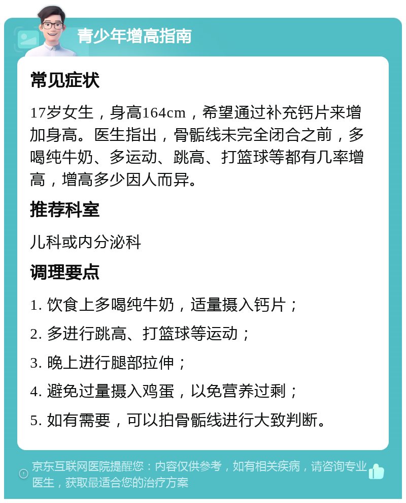 青少年增高指南 常见症状 17岁女生，身高164cm，希望通过补充钙片来增加身高。医生指出，骨骺线未完全闭合之前，多喝纯牛奶、多运动、跳高、打篮球等都有几率增高，增高多少因人而异。 推荐科室 儿科或内分泌科 调理要点 1. 饮食上多喝纯牛奶，适量摄入钙片； 2. 多进行跳高、打篮球等运动； 3. 晚上进行腿部拉伸； 4. 避免过量摄入鸡蛋，以免营养过剩； 5. 如有需要，可以拍骨骺线进行大致判断。