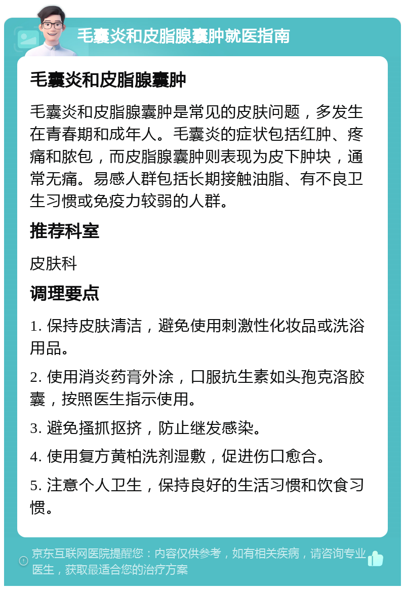 毛囊炎和皮脂腺囊肿就医指南 毛囊炎和皮脂腺囊肿 毛囊炎和皮脂腺囊肿是常见的皮肤问题，多发生在青春期和成年人。毛囊炎的症状包括红肿、疼痛和脓包，而皮脂腺囊肿则表现为皮下肿块，通常无痛。易感人群包括长期接触油脂、有不良卫生习惯或免疫力较弱的人群。 推荐科室 皮肤科 调理要点 1. 保持皮肤清洁，避免使用刺激性化妆品或洗浴用品。 2. 使用消炎药膏外涂，口服抗生素如头孢克洛胶囊，按照医生指示使用。 3. 避免搔抓抠挤，防止继发感染。 4. 使用复方黄柏洗剂湿敷，促进伤口愈合。 5. 注意个人卫生，保持良好的生活习惯和饮食习惯。