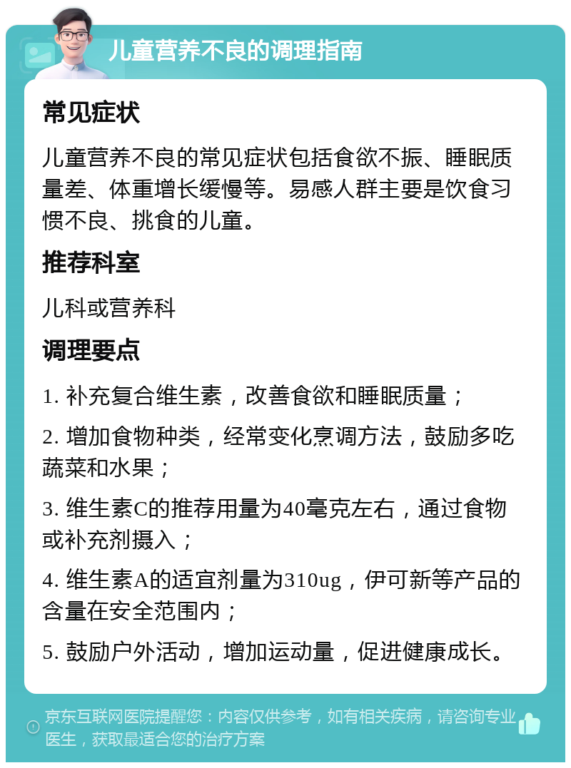 儿童营养不良的调理指南 常见症状 儿童营养不良的常见症状包括食欲不振、睡眠质量差、体重增长缓慢等。易感人群主要是饮食习惯不良、挑食的儿童。 推荐科室 儿科或营养科 调理要点 1. 补充复合维生素，改善食欲和睡眠质量； 2. 增加食物种类，经常变化烹调方法，鼓励多吃蔬菜和水果； 3. 维生素C的推荐用量为40毫克左右，通过食物或补充剂摄入； 4. 维生素A的适宜剂量为310ug，伊可新等产品的含量在安全范围内； 5. 鼓励户外活动，增加运动量，促进健康成长。