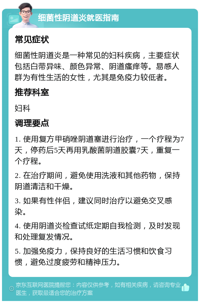 细菌性阴道炎就医指南 常见症状 细菌性阴道炎是一种常见的妇科疾病，主要症状包括白带异味、颜色异常、阴道瘙痒等。易感人群为有性生活的女性，尤其是免疫力较低者。 推荐科室 妇科 调理要点 1. 使用复方甲硝唑阴道塞进行治疗，一个疗程为7天，停药后5天再用乳酸菌阴道胶囊7天，重复一个疗程。 2. 在治疗期间，避免使用洗液和其他药物，保持阴道清洁和干燥。 3. 如果有性伴侣，建议同时治疗以避免交叉感染。 4. 使用阴道炎检查试纸定期自我检测，及时发现和处理复发情况。 5. 加强免疫力，保持良好的生活习惯和饮食习惯，避免过度疲劳和精神压力。