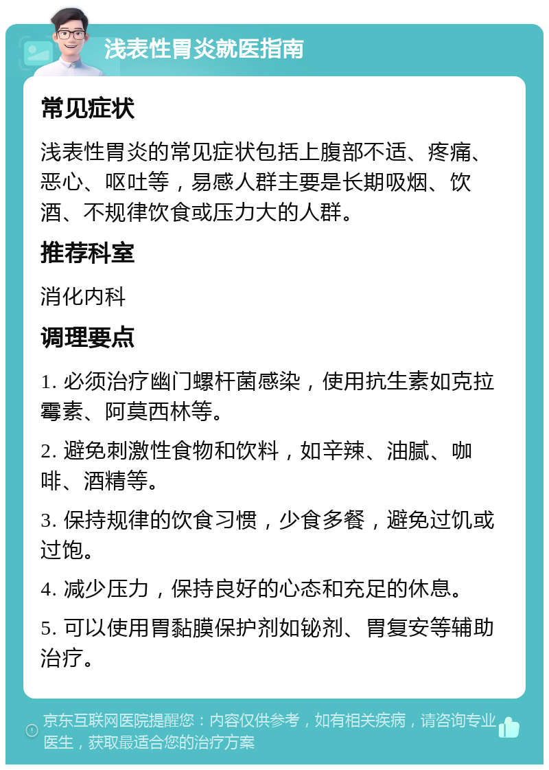 浅表性胃炎就医指南 常见症状 浅表性胃炎的常见症状包括上腹部不适、疼痛、恶心、呕吐等，易感人群主要是长期吸烟、饮酒、不规律饮食或压力大的人群。 推荐科室 消化内科 调理要点 1. 必须治疗幽门螺杆菌感染，使用抗生素如克拉霉素、阿莫西林等。 2. 避免刺激性食物和饮料，如辛辣、油腻、咖啡、酒精等。 3. 保持规律的饮食习惯，少食多餐，避免过饥或过饱。 4. 减少压力，保持良好的心态和充足的休息。 5. 可以使用胃黏膜保护剂如铋剂、胃复安等辅助治疗。