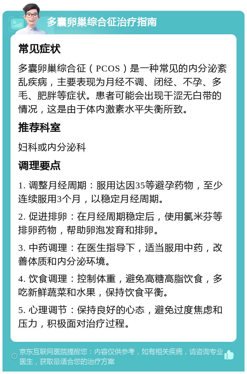 多囊卵巢综合征治疗指南 常见症状 多囊卵巢综合征（PCOS）是一种常见的内分泌紊乱疾病，主要表现为月经不调、闭经、不孕、多毛、肥胖等症状。患者可能会出现干涩无白带的情况，这是由于体内激素水平失衡所致。 推荐科室 妇科或内分泌科 调理要点 1. 调整月经周期：服用达因35等避孕药物，至少连续服用3个月，以稳定月经周期。 2. 促进排卵：在月经周期稳定后，使用氯米芬等排卵药物，帮助卵泡发育和排卵。 3. 中药调理：在医生指导下，适当服用中药，改善体质和内分泌环境。 4. 饮食调理：控制体重，避免高糖高脂饮食，多吃新鲜蔬菜和水果，保持饮食平衡。 5. 心理调节：保持良好的心态，避免过度焦虑和压力，积极面对治疗过程。