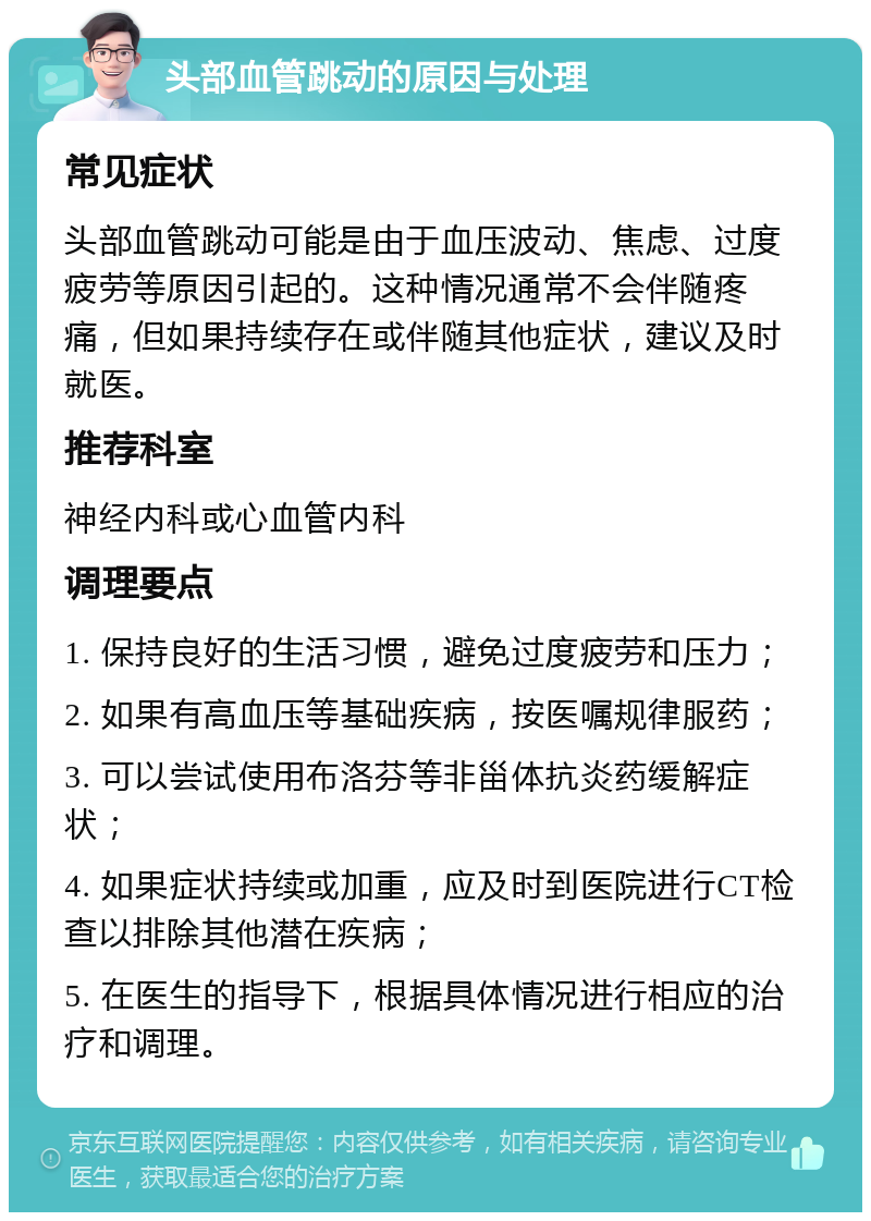 头部血管跳动的原因与处理 常见症状 头部血管跳动可能是由于血压波动、焦虑、过度疲劳等原因引起的。这种情况通常不会伴随疼痛，但如果持续存在或伴随其他症状，建议及时就医。 推荐科室 神经内科或心血管内科 调理要点 1. 保持良好的生活习惯，避免过度疲劳和压力； 2. 如果有高血压等基础疾病，按医嘱规律服药； 3. 可以尝试使用布洛芬等非甾体抗炎药缓解症状； 4. 如果症状持续或加重，应及时到医院进行CT检查以排除其他潜在疾病； 5. 在医生的指导下，根据具体情况进行相应的治疗和调理。