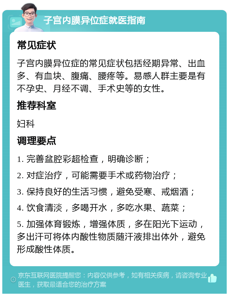 子宫内膜异位症就医指南 常见症状 子宫内膜异位症的常见症状包括经期异常、出血多、有血块、腹痛、腰疼等。易感人群主要是有不孕史、月经不调、手术史等的女性。 推荐科室 妇科 调理要点 1. 完善盆腔彩超检查，明确诊断； 2. 对症治疗，可能需要手术或药物治疗； 3. 保持良好的生活习惯，避免受寒、戒烟酒； 4. 饮食清淡，多喝开水，多吃水果、蔬菜； 5. 加强体育锻炼，增强体质，多在阳光下运动，多出汗可将体内酸性物质随汗液排出体外，避免形成酸性体质。