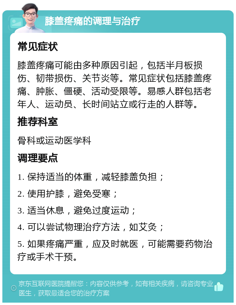 膝盖疼痛的调理与治疗 常见症状 膝盖疼痛可能由多种原因引起，包括半月板损伤、韧带损伤、关节炎等。常见症状包括膝盖疼痛、肿胀、僵硬、活动受限等。易感人群包括老年人、运动员、长时间站立或行走的人群等。 推荐科室 骨科或运动医学科 调理要点 1. 保持适当的体重，减轻膝盖负担； 2. 使用护膝，避免受寒； 3. 适当休息，避免过度运动； 4. 可以尝试物理治疗方法，如艾灸； 5. 如果疼痛严重，应及时就医，可能需要药物治疗或手术干预。