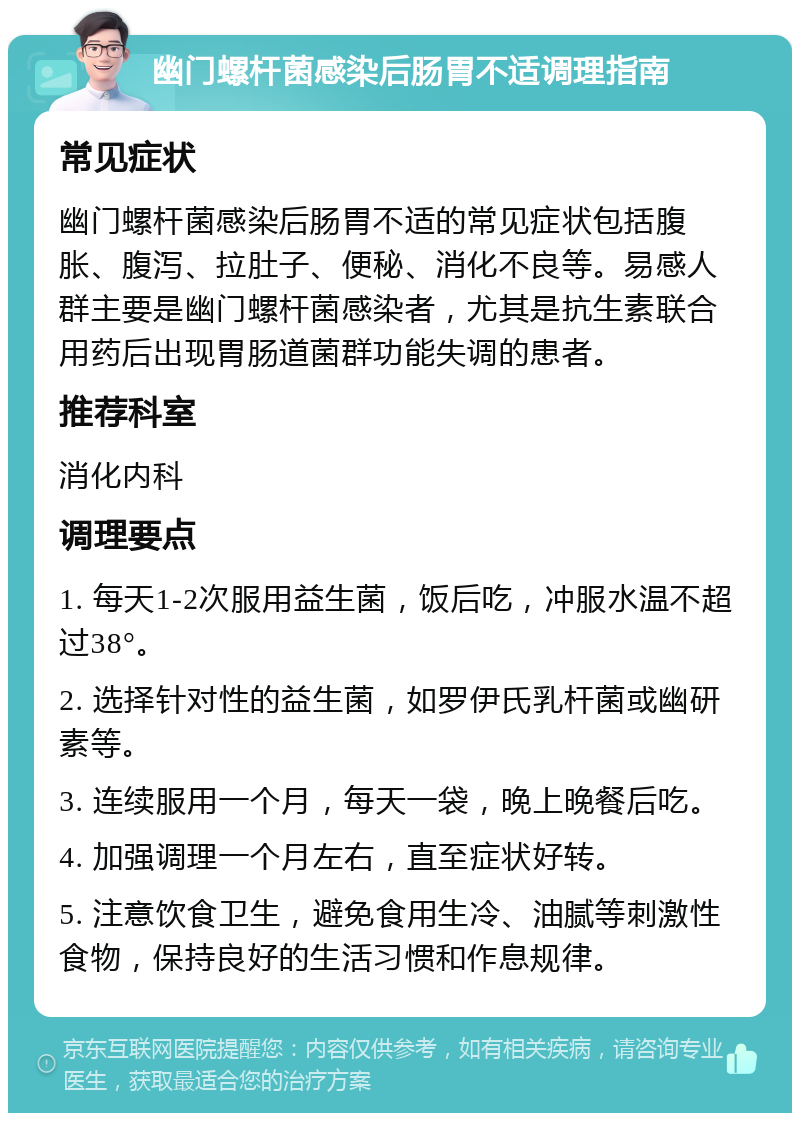 幽门螺杆菌感染后肠胃不适调理指南 常见症状 幽门螺杆菌感染后肠胃不适的常见症状包括腹胀、腹泻、拉肚子、便秘、消化不良等。易感人群主要是幽门螺杆菌感染者，尤其是抗生素联合用药后出现胃肠道菌群功能失调的患者。 推荐科室 消化内科 调理要点 1. 每天1-2次服用益生菌，饭后吃，冲服水温不超过38°。 2. 选择针对性的益生菌，如罗伊氏乳杆菌或幽研素等。 3. 连续服用一个月，每天一袋，晚上晚餐后吃。 4. 加强调理一个月左右，直至症状好转。 5. 注意饮食卫生，避免食用生冷、油腻等刺激性食物，保持良好的生活习惯和作息规律。