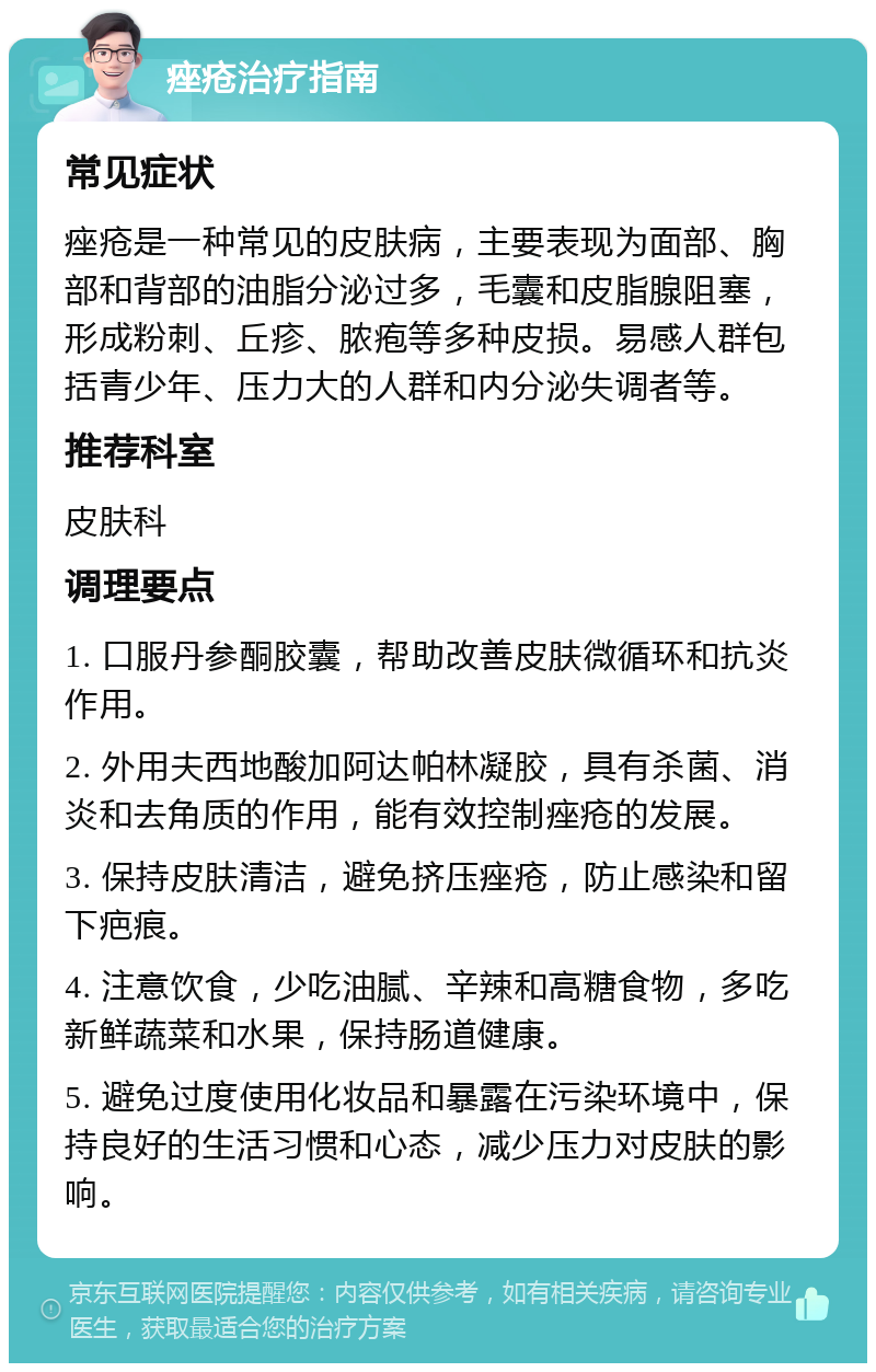 痤疮治疗指南 常见症状 痤疮是一种常见的皮肤病，主要表现为面部、胸部和背部的油脂分泌过多，毛囊和皮脂腺阻塞，形成粉刺、丘疹、脓疱等多种皮损。易感人群包括青少年、压力大的人群和内分泌失调者等。 推荐科室 皮肤科 调理要点 1. 口服丹参酮胶囊，帮助改善皮肤微循环和抗炎作用。 2. 外用夫西地酸加阿达帕林凝胶，具有杀菌、消炎和去角质的作用，能有效控制痤疮的发展。 3. 保持皮肤清洁，避免挤压痤疮，防止感染和留下疤痕。 4. 注意饮食，少吃油腻、辛辣和高糖食物，多吃新鲜蔬菜和水果，保持肠道健康。 5. 避免过度使用化妆品和暴露在污染环境中，保持良好的生活习惯和心态，减少压力对皮肤的影响。