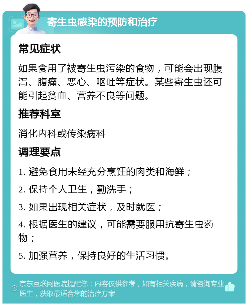 寄生虫感染的预防和治疗 常见症状 如果食用了被寄生虫污染的食物，可能会出现腹泻、腹痛、恶心、呕吐等症状。某些寄生虫还可能引起贫血、营养不良等问题。 推荐科室 消化内科或传染病科 调理要点 1. 避免食用未经充分烹饪的肉类和海鲜； 2. 保持个人卫生，勤洗手； 3. 如果出现相关症状，及时就医； 4. 根据医生的建议，可能需要服用抗寄生虫药物； 5. 加强营养，保持良好的生活习惯。