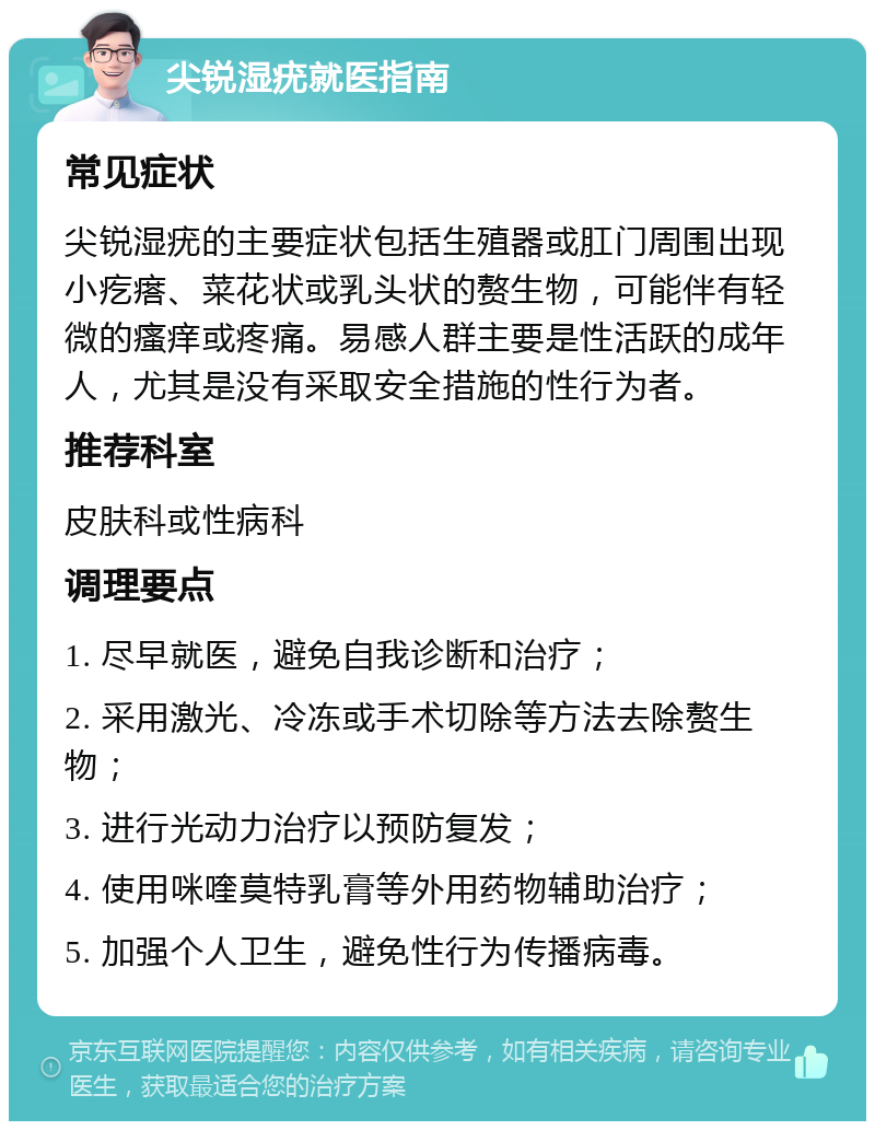 尖锐湿疣就医指南 常见症状 尖锐湿疣的主要症状包括生殖器或肛门周围出现小疙瘩、菜花状或乳头状的赘生物，可能伴有轻微的瘙痒或疼痛。易感人群主要是性活跃的成年人，尤其是没有采取安全措施的性行为者。 推荐科室 皮肤科或性病科 调理要点 1. 尽早就医，避免自我诊断和治疗； 2. 采用激光、冷冻或手术切除等方法去除赘生物； 3. 进行光动力治疗以预防复发； 4. 使用咪喹莫特乳膏等外用药物辅助治疗； 5. 加强个人卫生，避免性行为传播病毒。