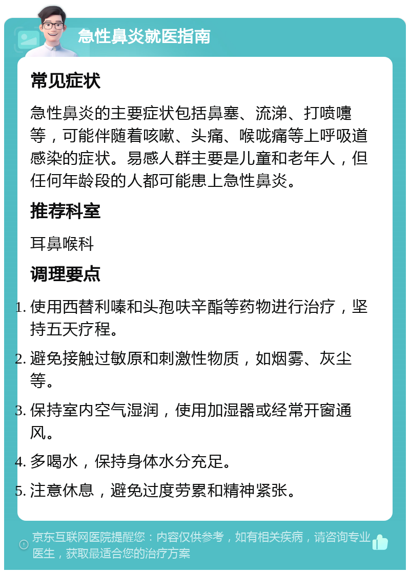 急性鼻炎就医指南 常见症状 急性鼻炎的主要症状包括鼻塞、流涕、打喷嚏等，可能伴随着咳嗽、头痛、喉咙痛等上呼吸道感染的症状。易感人群主要是儿童和老年人，但任何年龄段的人都可能患上急性鼻炎。 推荐科室 耳鼻喉科 调理要点 使用西替利嗪和头孢呋辛酯等药物进行治疗，坚持五天疗程。 避免接触过敏原和刺激性物质，如烟雾、灰尘等。 保持室内空气湿润，使用加湿器或经常开窗通风。 多喝水，保持身体水分充足。 注意休息，避免过度劳累和精神紧张。