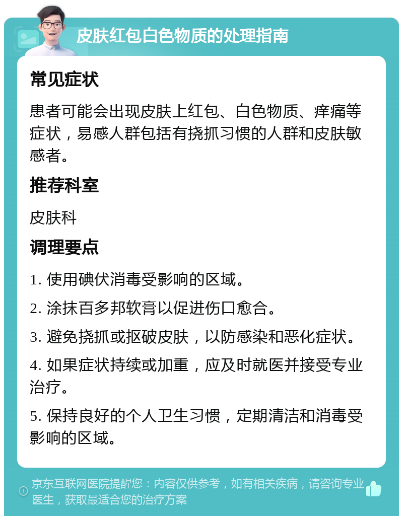 皮肤红包白色物质的处理指南 常见症状 患者可能会出现皮肤上红包、白色物质、痒痛等症状，易感人群包括有挠抓习惯的人群和皮肤敏感者。 推荐科室 皮肤科 调理要点 1. 使用碘伏消毒受影响的区域。 2. 涂抹百多邦软膏以促进伤口愈合。 3. 避免挠抓或抠破皮肤，以防感染和恶化症状。 4. 如果症状持续或加重，应及时就医并接受专业治疗。 5. 保持良好的个人卫生习惯，定期清洁和消毒受影响的区域。