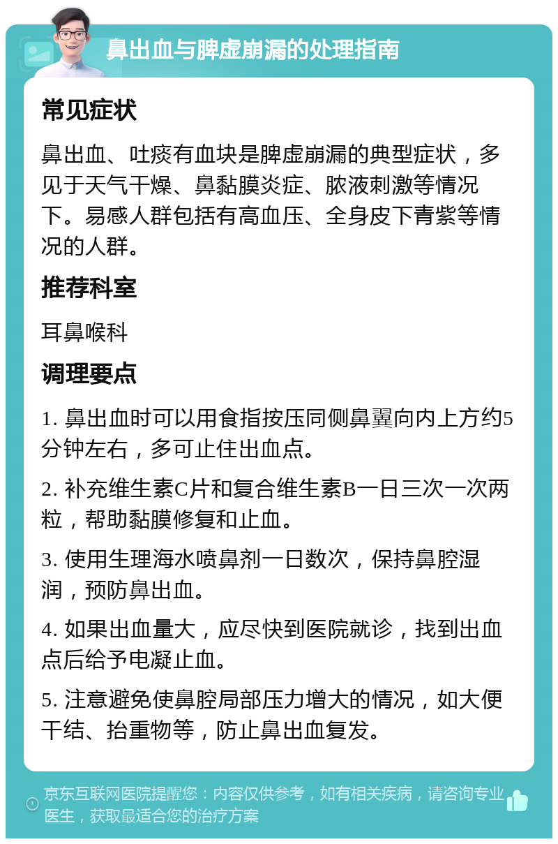 鼻出血与脾虚崩漏的处理指南 常见症状 鼻出血、吐痰有血块是脾虚崩漏的典型症状，多见于天气干燥、鼻黏膜炎症、脓液刺激等情况下。易感人群包括有高血压、全身皮下青紫等情况的人群。 推荐科室 耳鼻喉科 调理要点 1. 鼻出血时可以用食指按压同侧鼻翼向内上方约5分钟左右，多可止住出血点。 2. 补充维生素C片和复合维生素B一日三次一次两粒，帮助黏膜修复和止血。 3. 使用生理海水喷鼻剂一日数次，保持鼻腔湿润，预防鼻出血。 4. 如果出血量大，应尽快到医院就诊，找到出血点后给予电凝止血。 5. 注意避免使鼻腔局部压力增大的情况，如大便干结、抬重物等，防止鼻出血复发。